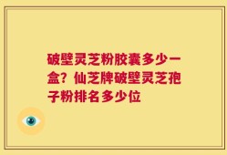 破壁灵芝粉胶囊多少一盒？仙芝牌破壁灵芝孢子粉排名多少位