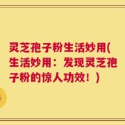 灵芝孢子粉生活妙用(生活妙用：发现灵芝孢子粉的惊人功效！)