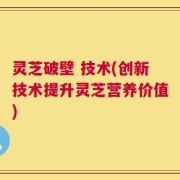 灵芝破壁 技术(创新技术提升灵芝营养价值)