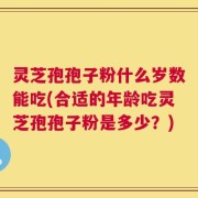 灵芝孢孢子粉什么岁数能吃(合适的年龄吃灵芝孢孢子粉是多少？)