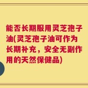 能否长期服用灵芝孢子油(灵芝孢子油可作为长期补充，安全无副作用的天然保健品)