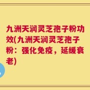 九洲天润灵芝孢子粉功效(九洲天润灵芝孢子粉：强化免疫，延缓衰老)