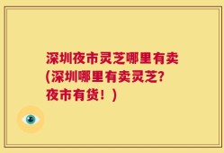 深圳夜市灵芝哪里有卖(深圳哪里有卖灵芝？夜市有货！)