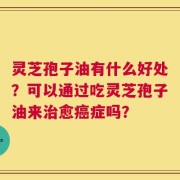 灵芝孢子油有什么好处？可以通过吃灵芝孢子油来治愈癌症吗？