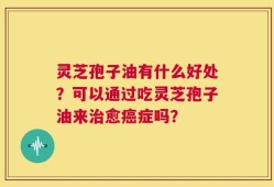 灵芝孢子油有什么好处？可以通过吃灵芝孢子油来治愈癌症吗？