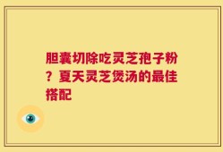 胆囊切除吃灵芝孢子粉？夏天灵芝煲汤的最佳搭配