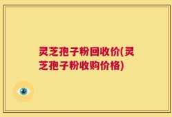 灵芝孢子粉回收价(灵芝孢子粉收购价格)