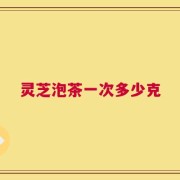 灵芝泡茶一次多少克