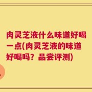 肉灵芝液什么味道好喝一点(肉灵芝液的味道好喝吗？品尝评测)