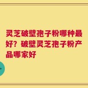 灵芝破壁孢子粉哪种最好？破壁灵芝孢子粉产品哪家好