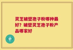 灵芝破壁孢子粉哪种最好？破壁灵芝孢子粉产品哪家好