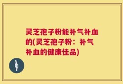 灵芝孢子粉能补气补血的(灵芝孢子粉：补气补血的健康佳品)