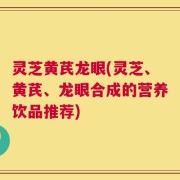 灵芝黄芪龙眼(灵芝、黄芪、龙眼合成的营养饮品推荐)