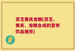 灵芝黄芪龙眼(灵芝、黄芪、龙眼合成的营养饮品推荐)