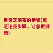 用灵芝泡茶的步骤(灵芝泡茶步骤，让您更健康)