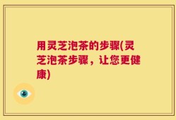 用灵芝泡茶的步骤(灵芝泡茶步骤，让您更健康)
