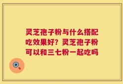 灵芝孢子粉与什么搭配吃效果好？灵芝孢子粉可以和三七粉一起吃吗