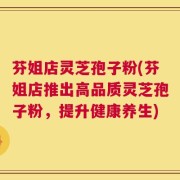 芬姐店灵芝孢子粉(芬姐店推出高品质灵芝孢子粉，提升健康养生)