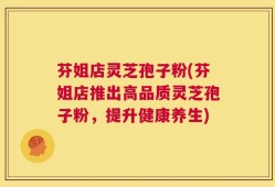 芬姐店灵芝孢子粉(芬姐店推出高品质灵芝孢子粉，提升健康养生)
