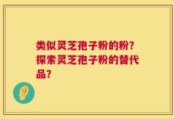 类似灵芝孢子粉的粉？探索灵芝孢子粉的替代品？