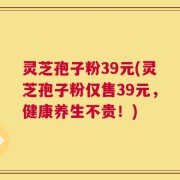 灵芝孢子粉39元(灵芝孢子粉仅售39元，健康养生不贵！)