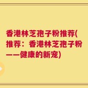 香港林芝孢子粉推荐(推荐：香港林芝孢子粉——健康的新宠)