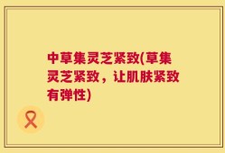 中草集灵芝紧致(草集灵芝紧致，让肌肤紧致有弹性)