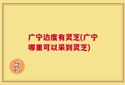 广宁边度有灵芝(广宁哪里可以采到灵芝)