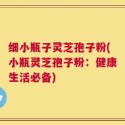 细小瓶子灵芝孢子粉(小瓶灵芝孢子粉：健康生活必备)