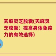 天麻灵芝胶囊(天麻灵芝胶囊：提高身体免疫力的有效选择)