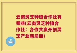 云南灵芝种植合作社有哪些(云南灵芝种植合作社：合作共赢开创灵芝产业新局面)