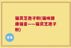 猫灵芝孢子粉(猫咪健康福音——猫灵芝孢子粉)