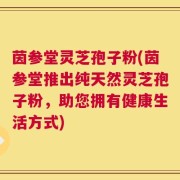 茵参堂灵芝孢子粉(茵参堂推出纯天然灵芝孢子粉，助您拥有健康生活方式)