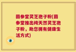 茵参堂灵芝孢子粉(茵参堂推出纯天然灵芝孢子粉，助您拥有健康生活方式)