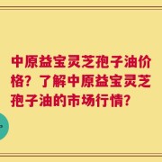 中原益宝灵芝孢子油价格？了解中原益宝灵芝孢子油的市场行情？