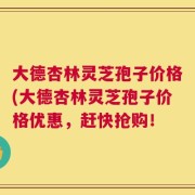 大德杏林灵芝孢子价格(大德杏林灵芝孢子价格优惠，赶快抢购！