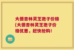 大德杏林灵芝孢子价格(大德杏林灵芝孢子价格优惠，赶快抢购！