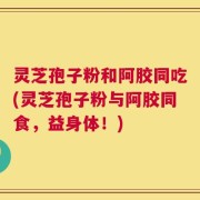 灵芝孢子粉和阿胶同吃(灵芝孢子粉与阿胶同食，益身体！)