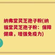 纳弗堂灵芝孢子粉(纳福堂灵芝孢子粉：保障健康，增强免疫力)