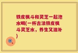 铁皮枫斗和灵芝一起泡水喝(一杯古法铁皮枫斗灵芝水，养生又滋补)