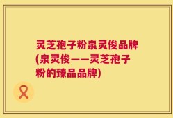 灵芝孢子粉泉灵俊品牌(泉灵俊——灵芝孢子粉的臻品品牌)