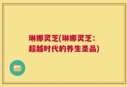 琳娜灵芝(琳娜灵芝：超越时代的养生圣品)