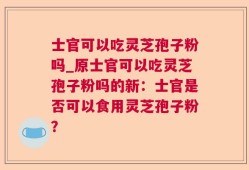 士官可以吃灵芝孢子粉吗_原士官可以吃灵芝孢子粉吗的新：士官是否可以食用灵芝孢子粉？