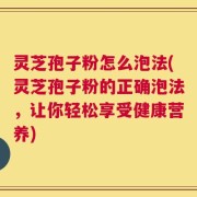 灵芝孢子粉怎么泡法(灵芝孢子粉的正确泡法，让你轻松享受健康营养)