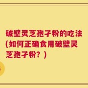 破壁灵芝孢孑粉的吃法(如何正确食用破壁灵芝孢孑粉？)