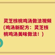 灵芝核桃鸡汤做法视频(鸡汤新配方：灵芝核桃鸡汤美味做法！)