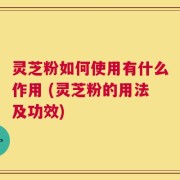 灵芝粉如何使用有什么作用 (灵芝粉的用法及功效)
