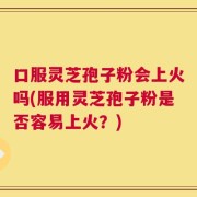 口服灵芝孢子粉会上火吗(服用灵芝孢子粉是否容易上火？)