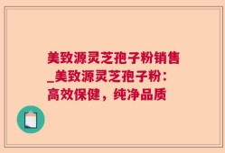 美致源灵芝孢子粉销售_美致源灵芝孢子粉：高效保健，纯净品质