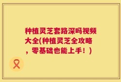 种植灵芝套路深吗视频大全(种植灵芝全攻略，零基础也能上手！)